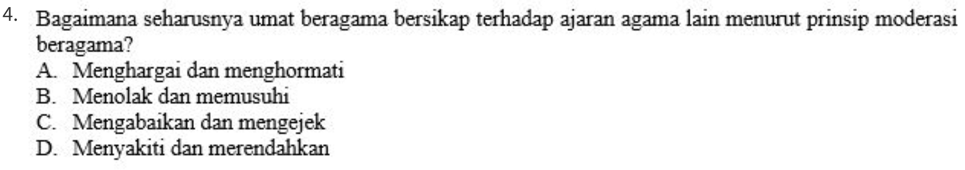 Bagaimana seharusnya umat beragama bersikap terhadap ajaran agama lain menurut prinsip moderasi
beragama?
A. Menghargai dan menghormati
B. Menolak dan memusuhi
C. Mengabaikan dan mengejek
D. Menyakiti dan merendahkan