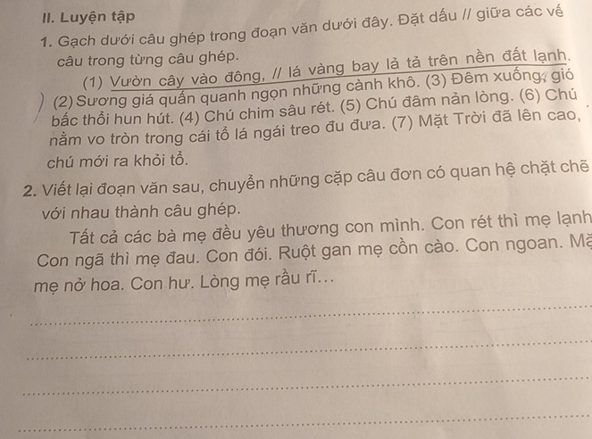 Luyện tập 
1. Gạch dưới câu ghép trong đoạn văn dưới đây. Đặt dấu // giữa các về 
câu trong từng câu ghép. 
(1) Vườn cây vào đông, // lá vàng bay lả tả trên nền đất lạnh. 
(2) Sương giá quấn quanh ngọn những cành khô. (3) Đêm xuống, gió 
bắc thổi hun hút. (4) Chú chim sâu rét. (5) Chú đâm nản lòng. (6) Chú 
nằm vo tròn trong cái tổ lá ngái treo đu đưa. (7) Mặt Trời đã lên cao, 
chú mới ra khỏi tổ. 
2. Viết lại đoạn văn sau, chuyển những cặp câu đơn có quan hệ chặt chẽ 
với nhau thành câu ghép. 
Tất cả các bà mẹ đều yêu thương con mình. Con rét thì mẹ lạnh 
Con ngã thì mẹ đau. Con đói. Ruột gan mẹ cồn cào. Con ngoan. Mà 
mẹ nở hoa. Con hư. Lòng mẹ rầu rĩ... 
_ 
_ 
_ 
_