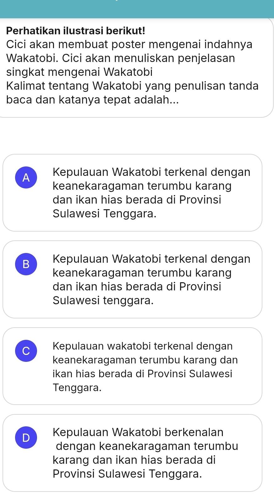 Perhatikan ilustrasi berikut!
Cici akan membuat poster mengenai indahnya
Wakatobi. Cici akan menuliskan penjelasan
singkat mengenai Wakatobi
Kalimat tentang Wakatobi yang penulisan tanda
baca dan katanya tepat adalah...
A Kepulauan Wakatobi terkenal dengan
keanekaragaman terumbu karang
dan ikan hias berada di Provinsi
Sulawesi Tenggara.
B Kepulauan Wakatobi terkenal dengan
keanekaragaman terumbu karang
dan ikan hias berada di Provinsi
Sulawesi tenggara.
C Kepulauan wakatobi terkenal dengan
keanekaragaman terumbu karang dan
ikan hias berada di Provinsi Sulawesi
Tenggara.
D Kepulauan Wakatobi berkenalan
dengan keanekaragaman terumbu
karang dan ikan hias berada di
Provinsi Sulawesi Tenggara.