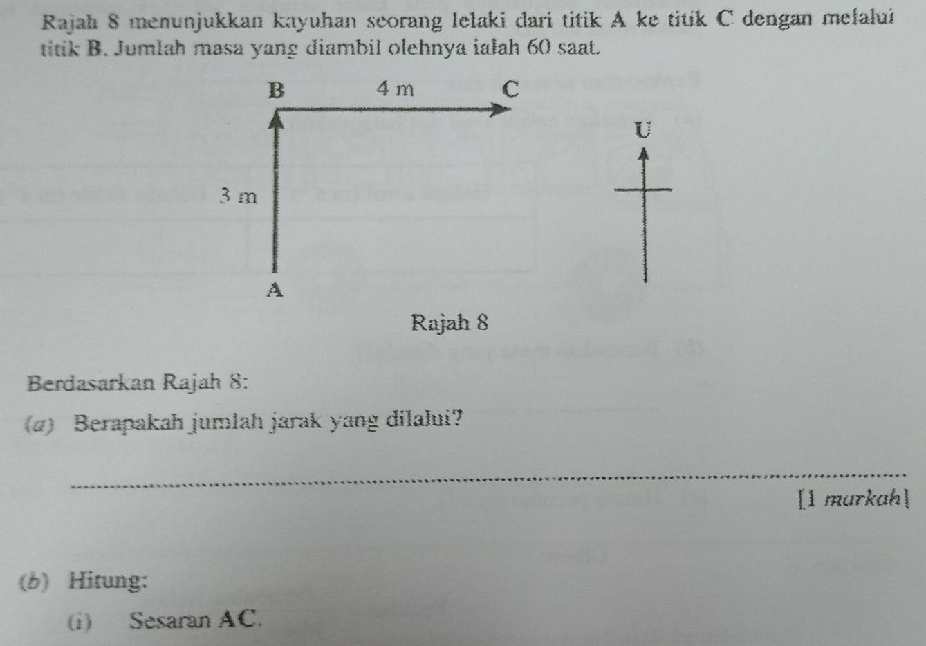 Rajah 8 menunjukkan kayuhan seorang lelaki dari titik A ke titik C dengan melalui 
titik B. Jumlah masa yang diambil olehnya iałah 60 saat. 
U 
Rajah 8 
Berdasarkan Rajah 8: 
(4) Berapakah jumlah jarak yang dilalui? 
_ 
[l murkah] 
(b) Hitung: 
(i) Sesaran AC.