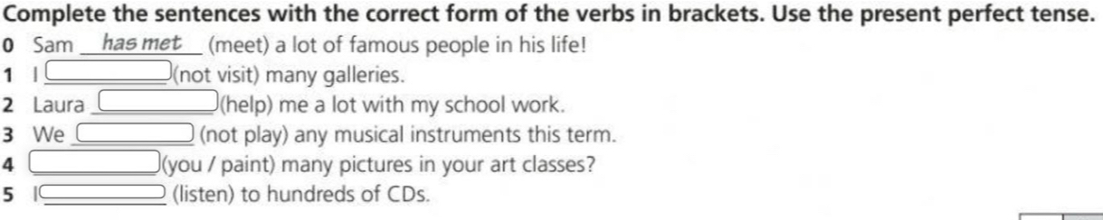 Complete the sentences with the correct form of the verbs in brackets. Use the present perfect tense. 
0 Sam __has met__ (meet) a lot of famous people in his life! 
1 l (not visit) many galleries. 
2 Laura (help) me a lot with my school work. 
3 We (not play) any musical instruments this term. 
4 (you / paint) many pictures in your art classes? 
5 | (listen) to hundreds of CDs.