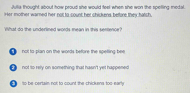 Julia thought about how proud she would feel when she won the spelling medal.
Her mother warned her not to count her chickens before they hatch.
What do the underlined words mean in this sentence?
1 not to plan on the words before the spelling bee
2 not to rely on something that hasn't yet happened
to be certain not to count the chickens too early