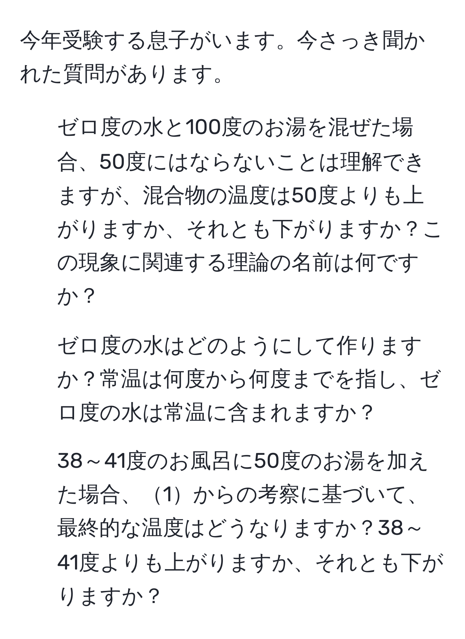 今年受験する息子がいます。今さっき聞かれた質問があります。  
1) ゼロ度の水と100度のお湯を混ぜた場合、50度にはならないことは理解できますが、混合物の温度は50度よりも上がりますか、それとも下がりますか？この現象に関連する理論の名前は何ですか？  
2) ゼロ度の水はどのようにして作りますか？常温は何度から何度までを指し、ゼロ度の水は常温に含まれますか？  
3) 38～41度のお風呂に50度のお湯を加えた場合、1からの考察に基づいて、最終的な温度はどうなりますか？38～41度よりも上がりますか、それとも下がりますか？