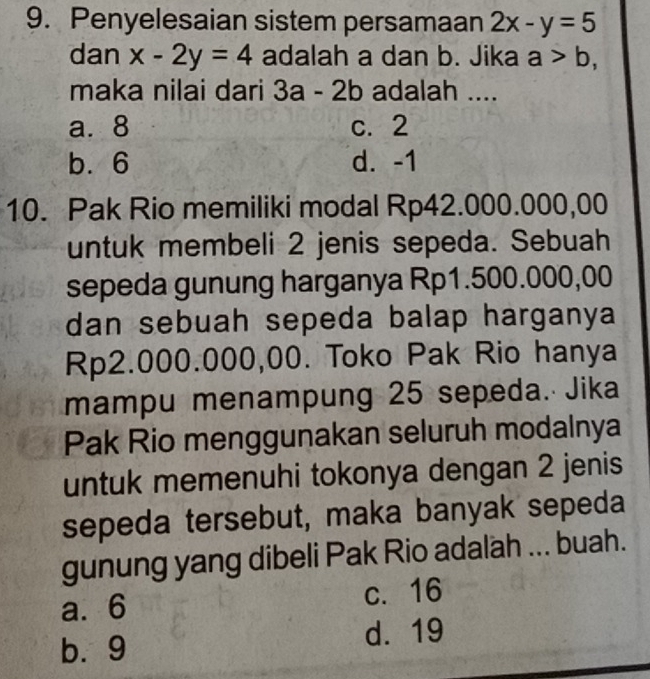 Penyelesaian sistem persamaan 2x-y=5
dan x-2y=4 adalah a dan b. Jika a>b, 
maka nilai dari 3a-2b adalah ....
a. 8 c. 2
b. 6 d. -1
10. Pak Rio memiliki modal Rp42.000.000,00
untuk membeli 2 jenis sepeda. Sebuah
sepeda gunung harganya Rp1.500.000,00
dan sebuah sepeda balap harganya
Rp2.000.000,00. Toko Pak Rio hanya
mampu menampung 25 sepeda. Jika
Pak Rio menggunakan seluruh modalnya
untuk memenuhi tokonya dengan 2 jenis
sepeda tersebut, maka banyak sepeda
gunung yang dibeli Pak Rio adalah ... buah.
a. 6
c. 16
b. 9 d. 19