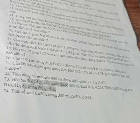 x-c , hiết độ tan củ a  Lịch A thu được
snh I. Nẵng độ phân trăm
daể dung dịch NaCl 60n4
o nước thu được dung dịch A có CH_4=10H_4 *  Hây tính khếi
KNO: bảo hòa ở nhiệt độ này KNO là 30 gam. Hày tính nông độ phần trăm của dung dịh
djch.
1 1. Tính khối lượng NaOH có trong 200 gam dung dịch NaOH 15%
1 2. Hoà tan 20 gam muối vào nước được dung địch có nổng độ 10%. Tinh khổi hượng đang
13. Trong 200 m1 dung dịch có hoà tan 16 gam NaOH. Tính nổng độ mơi của dụng địch
14. Tính khổi lượng của Ba(OH): có trong 300 mì dung dịch Ba(OH): 0,4M
dung dịch A là bao nhiêu?
15. Hòa tan 10,6 gam Na2CO3 vào 456 m1 nước thu được dung địch A. Nông độ moi của
dịch NaOH là bao nhiêu?
16. Hoà tan 4 gam NaOH vào nước, thu được 200ml dung địch. Nồng độ mơi của dang
17. Cho dung dịch HCl 25% có D=1,198
18. Cho dung dịch NaOH 4M có D=1,43g/ml g/ml. Tính nỗng độ mol của dung địch đã cho
bạo nhiêu?
19. Hòa tan 75 gam HCl vào 225 gam nước thu được dung địch B. C% của dung địch B là
L Tính C% của dung dịch NaOH đã cho.
20. Cho 200 gam dung dịch Fe Cl_29,525% Tính số mol Fe Cl_2 có trong dụng địch
nghiệm?
21. Cần lầy bao nhiêu gam dung dịch HNO3 2,52% để có 3,78 gam HNO3 làm thí
22. Tính nồng độ mol của 400 ml dung dịch chứa 11,7 g NaCl
23. Hòa tan Ba(OH)_2 vào nước được 800 ml Ba(OH)_20,2M M. Tính khối lượng của
Ba(OH H) có trong dung dịch.
24. Tính số mol ( OuSO_4 trong 00  ml CuSO_40,9M.