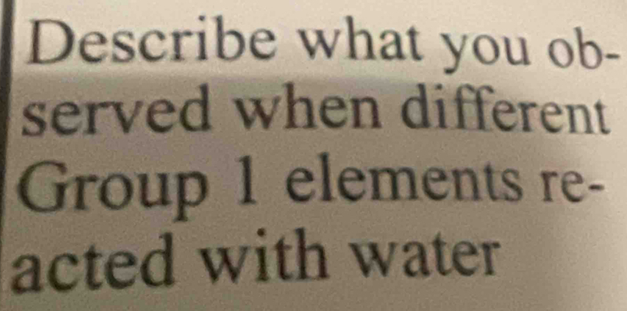 Describe what you ob- 
served when different 
Group 1 elements re- 
acted with water