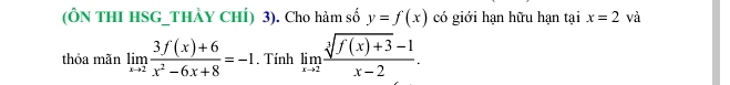 (ÔN THI HSG_THÀY CHÍ) 3). Cho hàm số y=f(x) có giới hạn hữu hạn tại x=2 và 
thỏa mãn limlimits _xto 2 (3f(x)+6)/x^2-6x+8 =-1. Tính limlimits _xto 2 (sqrt[3](f(x)+3)-1)/x-2 .