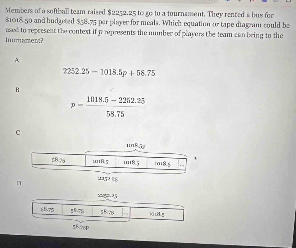 Members of a softball team raised $2252.25 to go to a tournament. They rented a bus for
$1018.50 and budgeted $58.75 per player for meals. Which equation or tape diagram could be
used to represent the context if p represents the number of players the team can bring to the
tournament?
A
2252.25=1018.5p+58.75
B
p= (1018.5-2252.25)/58.75 
C
D