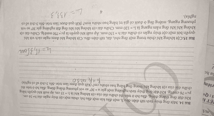 ma 
Bài 14. Một ống thủy tinh tiết diện đều S, một đầu kín một đầu hở, chứa một cột thủy ngân dài h=16cm. 
ệt h Khi đặt ống thắng đứng, đầu hở ở trên thì chiều dài của cột không khí là l_1=15cm á, áp suất khí quyển bằng 
i : Q= p_^circ =76cmHg;. Khi đặt ống thủy tinh nghiêng một góc a=30° so với phương thắng đứng, đầu hở ở trên thì 
chiều dài của cột không khí trong ống bằng bao nhiêu cm? (Kết quả được làm tròn đến 3 chữ số có nghĩa) 
riêng 
a hc 
t 
Bài 15.Cột không khí chứa trong một ống nhỏ, dài, tiết diện đều. Cột không khí được ngăn cách với khí 
quyển bởi một cột thủy ngân có chiều dài h=150mm. Áp suất khí quyển là p_^6=750 mmHg. Chiều dài cột 
không khí khi ống nằm ngang là l_o=120mm 1. Chiều dài cột không khí khi ống đặt nghiêng góc 30° so với 
phương ngang, miệng ống ở dưới có giá trị bằng bao nhiêu mm? (Kết quả được làm tròn đến 3 chữ số có 
nghĩa). 
4