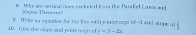 Why are vertical lines excluded from the Parallel Lines and 
Slopes Theorem? 
9. Write an equation for the line with y-intercept of -3 and slope of  2/3 . 
10. Give the slope and y-intercept of y=5-2x.