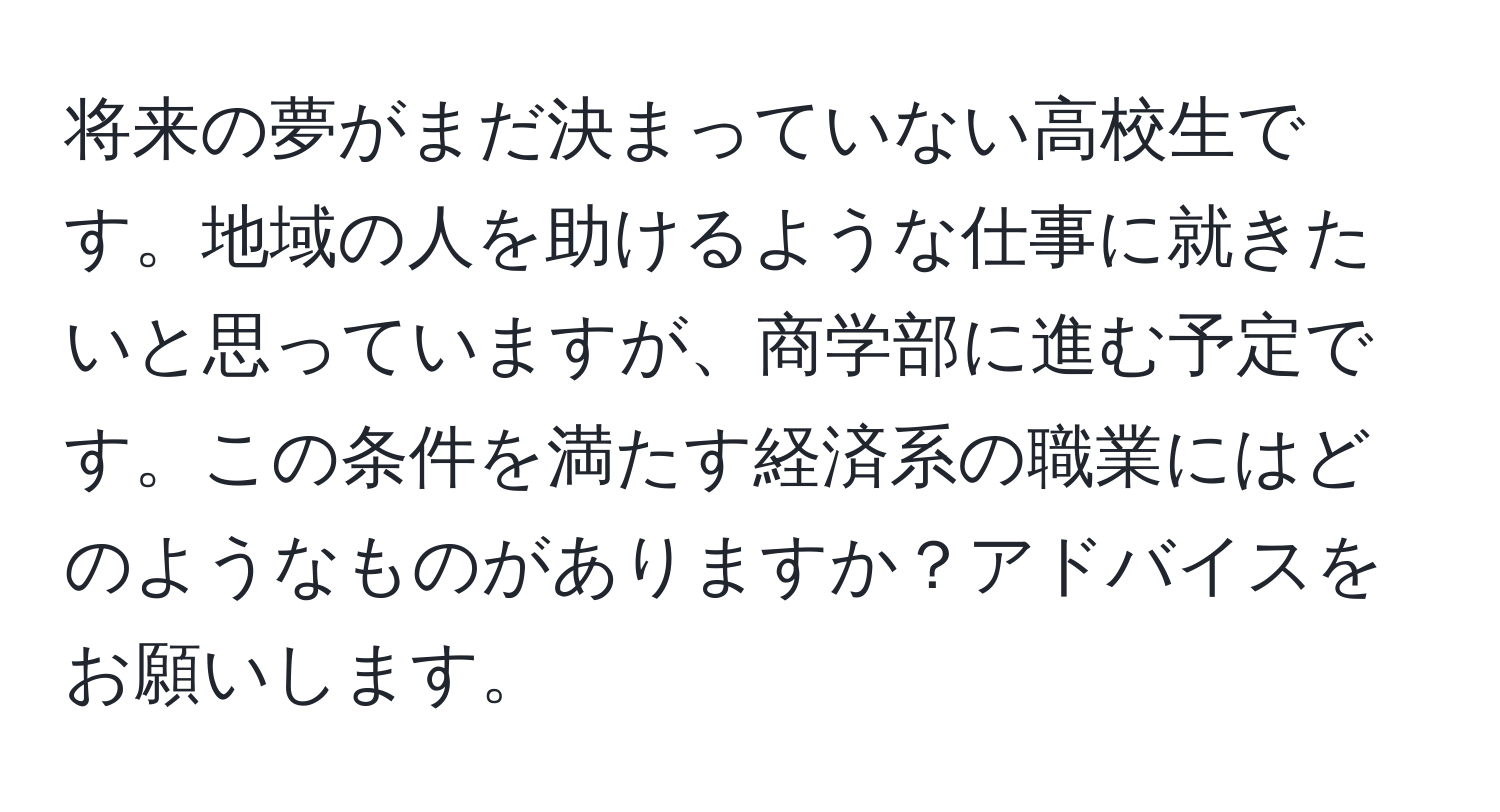 将来の夢がまだ決まっていない高校生です。地域の人を助けるような仕事に就きたいと思っていますが、商学部に進む予定です。この条件を満たす経済系の職業にはどのようなものがありますか？アドバイスをお願いします。