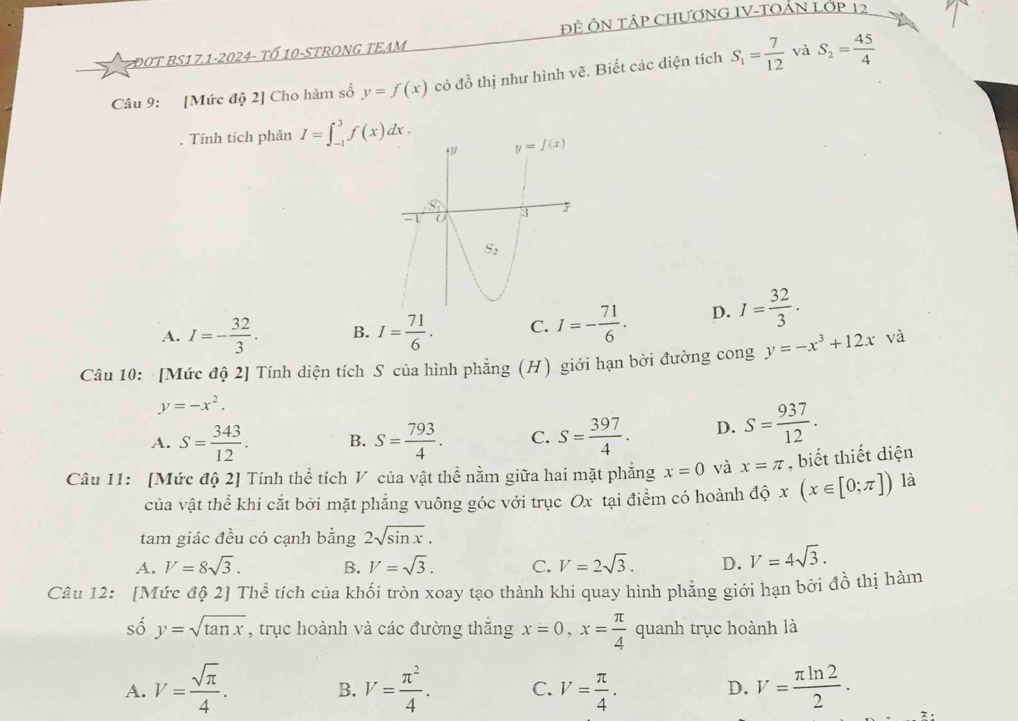 ĐOT BS17.1-2024- tổ 10-STRONG TEAM ĐÊ ÔN TậP CHƯƠNG IV-TOẢN LớP 12
Câu 9: [Mức độ 2] Cho hàm số y=f(x) có đồ thị như hình vẽ. Biết các diện tích S_1= 7/12  và S_2= 45/4 . Tính tích phân I=∈t _(-1)^3f(x)dx.
A. I=- 32/3 . B. I= 71/6 . C. I=- 71/6 . D. I= 32/3 .
Câu 10: [Mức độ 2] Tính diện tích S của hình phẳng (H) giới hạn bởi đường cong y=-x^3+12x và
y=-x^2.
A. S= 343/12 . B. S= 793/4 . C. S= 397/4 . D. S= 937/12 .
Câu 11: [Mức độ 2] Tính thể tích V của vật thể nằm giữa hai mặt phẳng x=0 và x=π , biết thiết diện
của vật thể khi cắt bởi mặt phẳng vuông góc với trục Ox tại điểm có hoành độ x(x∈ [0;π ]) là
tam giác đều có cạnh bằng 2sqrt(sin x).
A. V=8sqrt(3). B. V=sqrt(3). C. V=2sqrt(3). D. V=4sqrt(3).
Câu 12: [Mức độ 2] Thể tích của khối tròn xoay tạo thành khi quay hình phẳng giới hạn bời đồ thị hàm
số y=sqrt(tan x) , trục hoành và các đường thắng x=0,x= π /4  quanh trục hoành là
A. V= sqrt(π )/4 . V= π^2/4 . C. V= π /4 . V= π ln 2/2 .
B.
D.