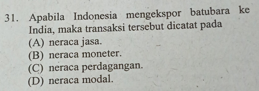 Apabila Indonesia mengekspor batubara ke
India, maka transaksi tersebut dicatat pada
(A) neraca jasa.
(B) neraca moneter.
(C) neraca perdagangan.
(D) neraca modal.