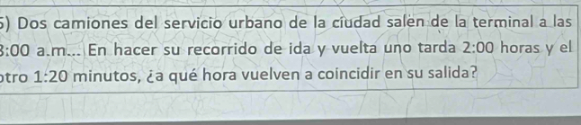 Dos camiones del servicio urbano de la ciudad salen de la terminal a las 
3:00 a.m... En hacer su recorrido de ida y vuelta uno tarda 2:00 horas y el 
tro 1:20 minutos, ¿a qué hora vuelven a coincidir en su salida?