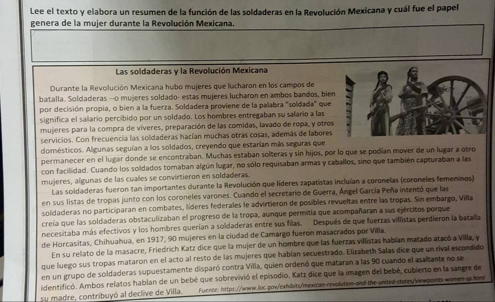 Lee el texto y elabora un resumen de la función de las soldaderas en la Revolución Mexicana y cuál fue el papel
genera de la mujer durante la Revolución Mexicana.
Las soldaderas y la Revolución Mexicana
Durante la Revolución Mexicana hubo mujeres que lucharon en los campos de
batalla. Soldaderas --o mujeres soldado- estas mujeres lucharon en ambos bandos, bien
por decisión propia, o bien a la fuerza. Soldadera proviene de la palabra "soldada" que
significa el salario percibido por un soldado. Los hombres entregaban su salario a las
mujeres para la compra de víveres, preparación de las comidas, lavado de ropa, y otros
servicios. Con frecuencia las soldaderas hacían muchas otras cosas, además de labores
domésticos. Algunas seguían a los soldados, creyendo que estarían más seguras que
permanecer en el lugar donde se encontraban. Muchas estaban solteras y sin hijos, por lo que se podían mover de un lugar a otro
con facilidad. Cuando los soldados tomaban algún lugar, no sólo requisaban armas y caballos, sino que también capturaban a las
mujeres, algunas de las cuales se convirtieron en soldaderas.
Las soldaderas fueron tan importantes durante la Revolución que líderes zapatistas incluían a coronelas (coroneles femeninos)
en sus listas de tropas junto con los coroneles varones. Cuando el secretario de Guerra, Ángel García Peña intentó que las
soldaderas no participaran en combates, líderes federales le advirtieron de posibles revueltas entre las tropas. Sin embargo, Villa
creía que las soldaderas obstaculizaban el progreso de la tropa, aunque permitía que acompañaran a sus ejércitos porque
necesitaba más efectivos y los hombres querían a soldaderas entre sus filas. Después de que fuerzas villistas perdieron la batalla
de Horcasitas, Chihuahua, en 1917, 90 mujeres en la ciudad de Camargo fueron masacrados por Villa.
En su relato de la masacre, Friedrich Katz dice que la mujer de un hombre que las fuerzas villistas habían matado atacó a Villa, y
que luego sus tropas mataron en el acto al resto de las mujeres que habían secuestrado. Elizabeth Salas dice que un rival escondido
en un grupo de soldaderas supuestamente disparó contra Villa, quien ordenó que mataran a las 90 cuando el asaltante no se
identificó. Ambos relatos hablan de un bebé que sobrevivió el episodio. Katz dice que la imagen del bebé, cubierto en la sangre de
su madre, contribuyó al declive de Villa. Fuente: https://www.loc.gov/exhibits/mexican-revolution-and-the-united-states/viewpoints-women-sp.html