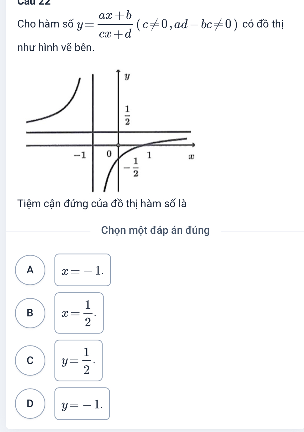 Cau 22
Cho hàm số y= (ax+b)/cx+d (c!= 0,ad-bc!= 0) có đồ thị
như hình vẽ bên.
Tiệm cận đứng của đồ thị hàm số là
Chọn một đáp án đúng
A x=-1.
B x= 1/2 .
C y= 1/2 .
D y=-1.