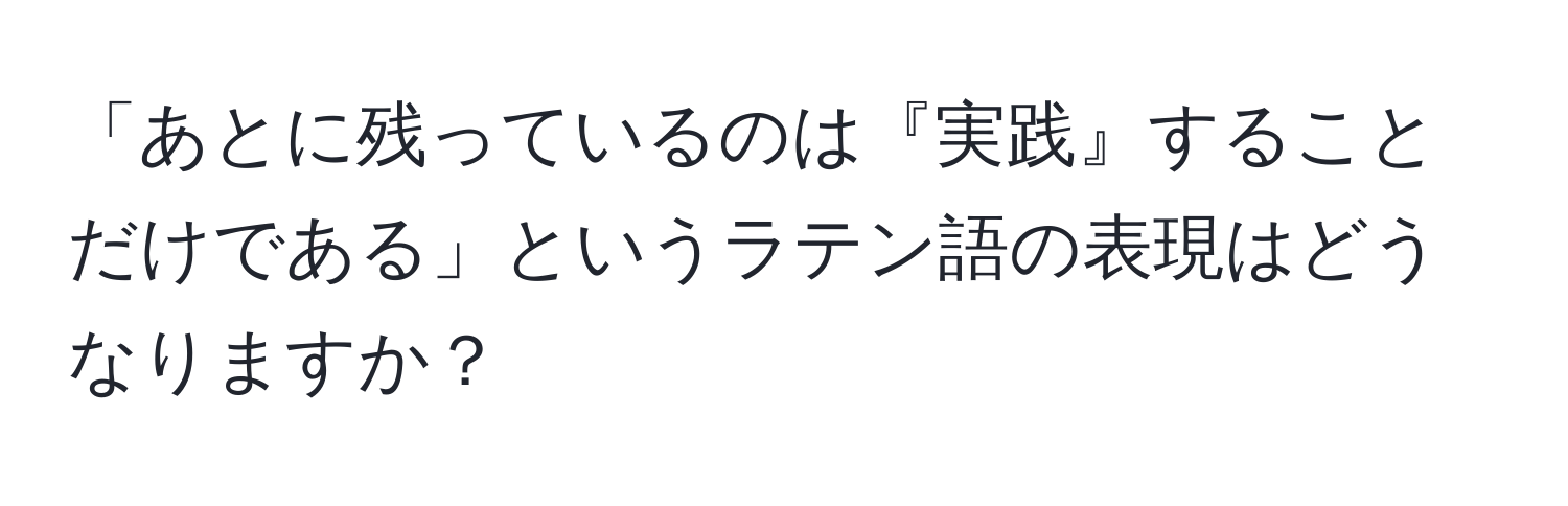 「あとに残っているのは『実践』することだけである」というラテン語の表現はどうなりますか？