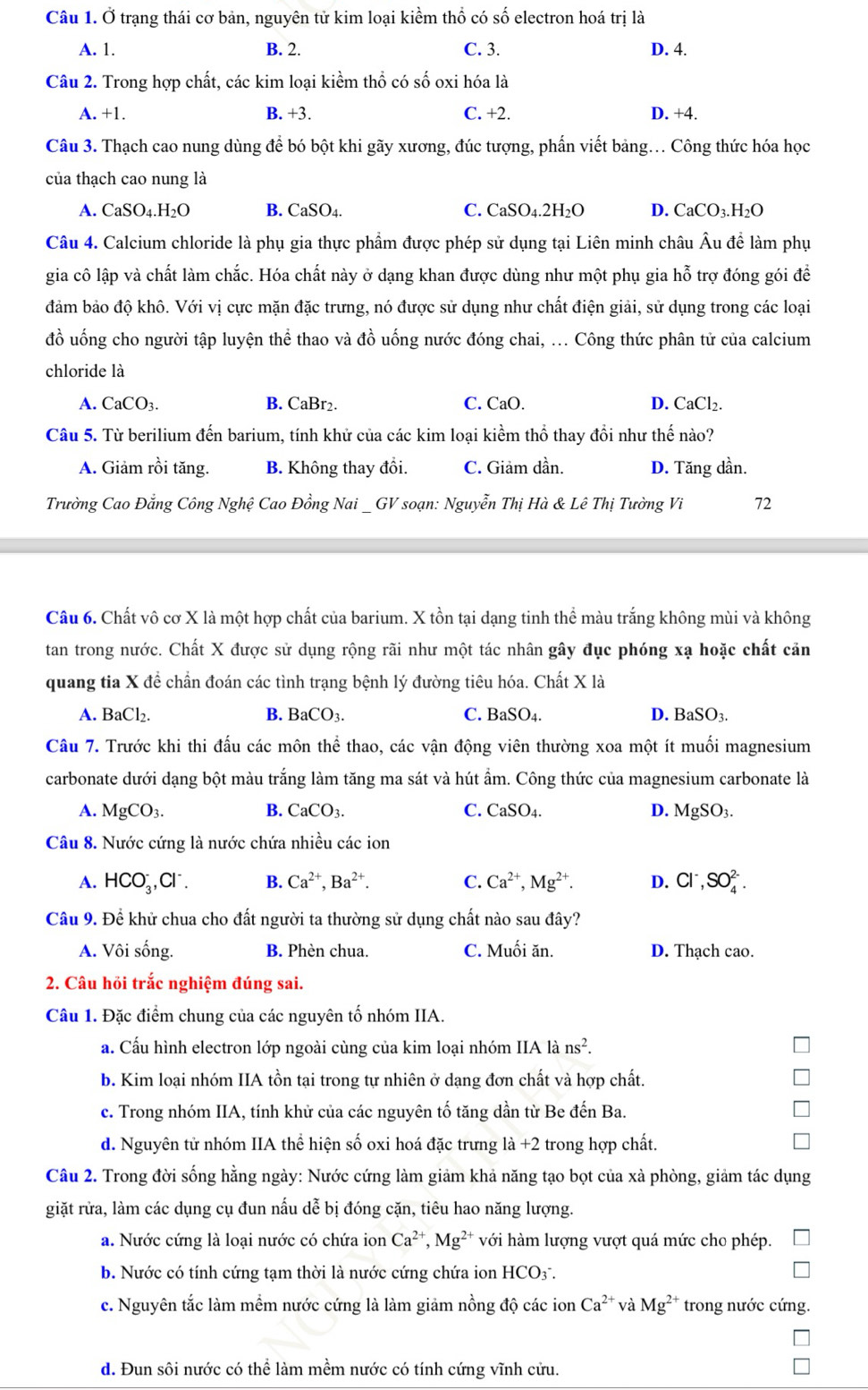 Ở trạng thái cơ bản, nguyên tử kim loại kiềm thổ có số electron hoá trị là
A. 1. B. 2. C. 3. D. 4.
Câu 2. Trong hợp chất, các kim loại kiểm thổ có số oxi hóa là
A. +1. B. +3. C. +2. D. +4.
Câu 3. Thạch cao nung dùng để bó bột khi gãy xương, đúc tượng, phẩn viết bảng... Công thức hóa học
của thạch cao nung là
A. CaSO_4.H_2O B. ( caSC )4. C. CaSO4.2H _2C D. CaCO₃.H₂O
Câu 4. Calcium chloride là phụ gia thực phẩm được phép sử dụng tại Liên minh châu Âu đề làm phụ
gia cô lập và chất làm chắc. Hóa chất này ở dạng khan được dùng như một phụ gia hỗ trợ đóng gói để
đảm bảo độ khô. Với vị cực mặn đặc trưng, nó được sử dụng như chất điện giải, sử dụng trong các loại
đồ uống cho người tập luyện thể thao và đồ uống nước đóng chai, ... Công thức phân tử của calcium
chloride là
A. CaCO_3. B. CaBr2. C. CaO. D. CaCl₂.
Câu 5. Từ berilium đến barium, tính khử của các kim loại kiểm thổ thay đổi như thế nào?
A. Giảm rồi tăng. B. Không thay đồi. C. Giảm dần. D. Tăng dần.
Trường Cao Đằng Công Nghệ Cao Đồng Nai _ GV soạn: Nguyễn Thị Hà & Lê Thị Tường Vi 72
Câu 6. Chất vô cơ X là một hợp chất của barium. X tồn tại dạng tinh thể màu trắng không mùi và không
tan trong nước. Chất X được sử dụng rộng rãi như một tác nhân gây đục phóng xạ hoặc chất cản
quang tia X đề chấn đoán các tình trạng bệnh lý đường tiêu hóa. Chất X là
A. BaCl₂. B. BaCO_3. C. BaSO_4. D. BaSO_3.
Câu 7. Trước khi thi đấu các môn thể thao, các vận động viên thường xoa một ít muối magnesium
carbonate dưới dạng bột màu trắng làm tăng ma sát và hút ẩm. Công thức của magnesium carbonate là
A. MgCO_3. B. CaCO_3. C. CaSO_4. D. MgSO_3.
Câu 8. Nước cứng là nước chứa nhiều các ion
A. HCO_3^(-,Cl^-). B. Ca^(2+),Ba^(2+). C. Ca^(2+),Mg^(2+). D. Cl^-,SO_4^((2-).
Câu 9. Để khử chua cho đất người ta thường sử dụng chất nào sau đây?
A. Vôi sống. B. Phèn chua. C. Muối ăn. D. Thạch cao.
2. Câu hỏi trắc nghiệm đúng sai.
Câu 1. Đặc điểm chung của các nguyên tố nhóm IIA.
a. Cấu hình electron lớp ngoài cùng của kim loại nhóm IIA là ns^2).
b. Kim loại nhóm IIA tồn tại trong tự nhiên ở dạng đơn chất và hợp chất.
c. Trong nhóm IIA, tính khử của các nguyên tố tăng dần từ Be đến Ba.
d. Nguyên tử nhóm IIA thể hiện số oxi hoá đặc trưng la+2 trong hợp chất.
Câu 2. Trong đời sống hằng ngày: Nước cứng làm giảm khả năng tạo bọt của xà phòng, giảm tác dụng
giặt rửa, làm các dụng cụ đun nấu dễ bị đóng cặn, tiêu hao năng lượng.
a. Nước cứng là loại nước có chứa ion Ca^(2+),Mg^(2+) với hàm lượng vượt quá mức cho phép.
b. Nước có tính cứng tạm thời là nước cứng chứa ion HCO3 .
c. Nguyên tắc làm mềm nước cứng là làm giảm nồng độ các ion Ca^(2+) và Mg^(2+) trong nước cứng.
d. Đun sôi nước có thể làm mềm nước có tính cứng vĩnh cửu.