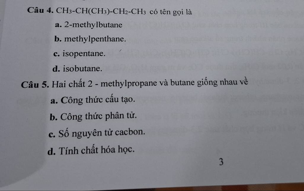 CH_3-CH(CH_3)-CH_2-CH_3 có tên gọi là
a. 2 -methylbutane
b. methylpenthane.
c. isopentane.
d. isobutane.
Câu 5. Hai chất 2 - methylpropane và butane giống nhau về
a. Công thức cấu tạo.
b. Công thức phân tử.
c. Số nguyên tử cacbon.
d. Tính chất hóa học.
3