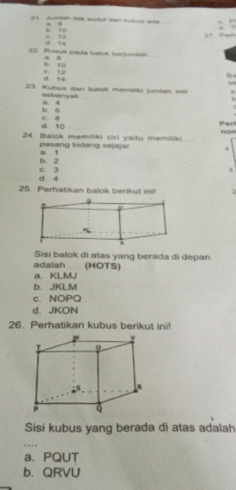 Juish Mtik sudut darl kubus ada
a 。
b 10
c 12
27 Parh
d 14
22. Rusuk pada balok berjumiah_
a. 8
b 10
c. 12 D
d. 14
23. Kubus dan balok memitiki jumlah sisi
sebanyak
b
a. 4
b. 6
C. B
d. 10 Perl
24. Balok memiliki ciri yaitu memiliki _non
pasang bidang sejajar. 4
a. 1
b. 2
c 3
3
d 4
25. Perhatikan balok berikut ini! 2
9
j
K
Sisi balok di atas yang berada di depan
adalah . .. (HOTS)
a. KLMJ
b. JKLM
c. NOPQ
d、 JKON
26. Perhatikan kubus berikut ini!
Sisi kubus yang berada di atas adalah
_
a. PQUT
b. QRVU