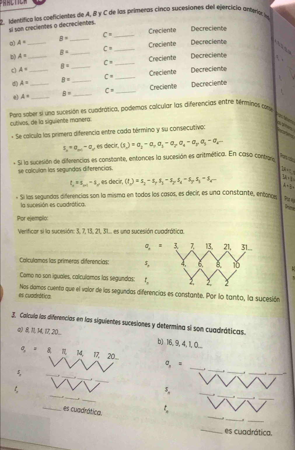 Identifica los coeficientes de A, B y C de las primeras cinco sucesiones del ejercicio anterior. In
si son crecientes o decrecientes.
Creciente Decreciente
C= _
B= _
a) A= _Decreciente
Creciente
b) A= _ B= _ C= _
Creciente Decreciente
c) A= _ B= _ C= _
B=
_ C=
Creciente Decreciente
d) A= __Decreciente
C=
e) A= _ __Creciente
B=
Para saber si una sucesión es cuadrática, podemos calcular las diferencias entre términos conse
cutivos, de la siguiente manera:
Para téternie as primeras Desortânics
* Se calcula las primera diferencia entre cada término y su consecutivo:
s_n=a_n+1-a_n' es decir, (s_n)=a_2-a_1,a_3-a_2,a_4-a_3,a_5-a_4...
Pora calo
Si la sucesión de diferencias es constante, entonces la sucesión es aritmética. En caso contraría,
se calculan las segundas diferencias.
24=t_1
t_n=s_n+1-s, , es decir, (t_n)=s_2-s_1,s_3-s_2,s_4-s_3,s_5-s_4... 3A+B=
A+B+
Si las segundas diferencias son la misma en todos los casos, es decir, es una constante, entonces Pore
la sucesión es cuadrática.
Prime
Por ejemplo:
Verificar si la sucesión: 3, 7, 13, 21, 31... es una sucesión cuadrática.
a_n=3,
Calculamos las primeras diferencias:
S_n
A
Como no son iguales, calculamos las segundas: t_n
Nos damos cuenta que el valor de las segundas diferencias es constante. Por lo tanto, la sucesión
es cuadrática.
3. Calcula las diferencias en las siguientes sucesiones y determina si son cuadráticas.
a) 8, 11, 14, 17, 20...
b) 16, 9, 4, 1, O...
a_n= 8, 11, 14, 17, 20...
_
_
a_n= _
_
_
_
_
_
S_n
_
_
_
_
t_n
S_n
_
__
_
_es cuadrática.
t_n
_
_
_es cuadrática.