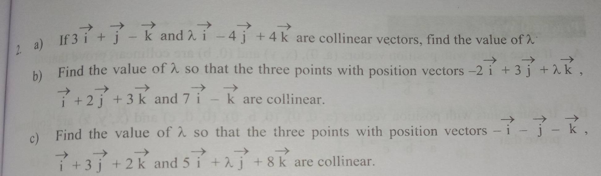 If 3vector i+vector j-vector k and lambda vector i-4vector j+4vector k are collinear vectors, find the value of λ
b) Find the value of λ so that the three points with position vectors -2vector i+3vector j+lambda vector k,
vector i+2vector j+3vector k and 7vector i-vector k are collinear. 
c) Find the value of λ so that the three points with position vectors beginarrayr to  -iendarray -vector j-vector k,
vector i+3vector j+2vector k and 5vector i+lambda vector j+8vector k are collinear.