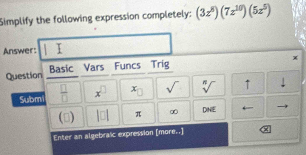 Simplify the following expression completely: (3z^8)(7z^(10))(5z^5)
Answer: 
x 
Question Basic Vars Funcs Trig 
Submi  □ /□   x^(□) x^(·) sqrt() sqrt[n]() ↑
n a beginvmatrix □ endvmatrix π ∞ DNE 
Enter an algebraic expression [more..]
x