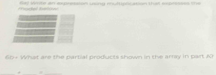 6a) Write an expression using multiplication that expresses the 
model below 
6b+ What are the partial products shown in the array in part A? 
_ 
__=