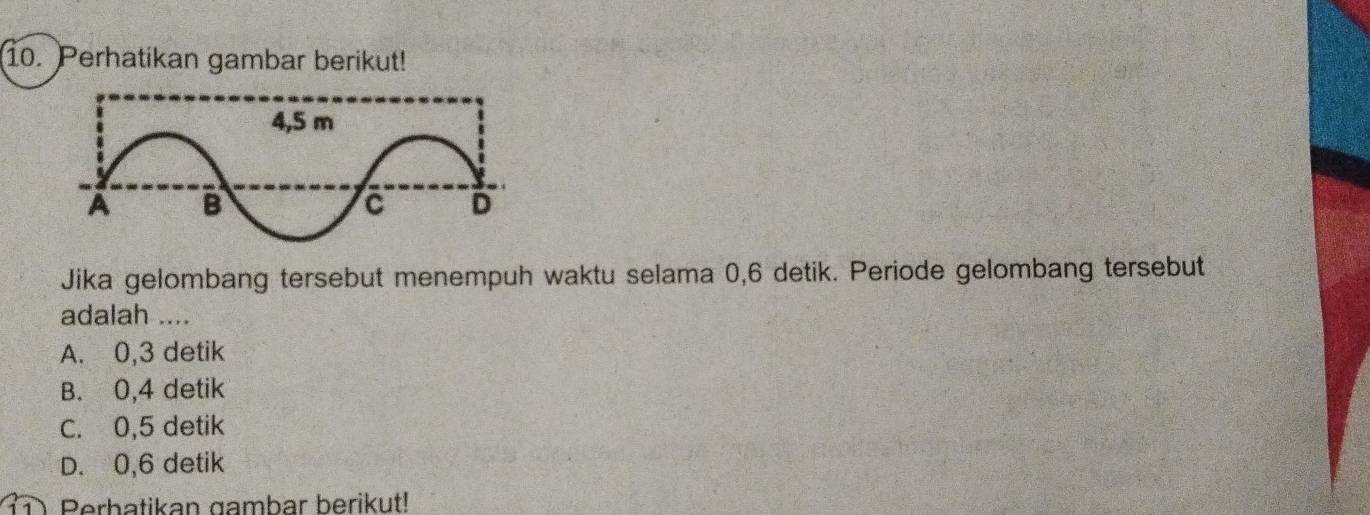 Perhatikan gambar berikut!
Jika gelombang tersebut menempuh waktu selama 0, 6 detik. Periode gelombang tersebut
adalah ....
A. 0, 3 detik
B. 0, 4 detik
C. 0, 5 detik
D. 0, 6 detik
Perhatikan gambar berikut!