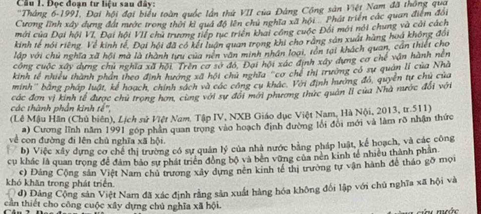 Cầu 1. Đọc đoạn tư liệu sau đây:
''Tháng 6-1991, Đai hội đại biểu toàn quốc lần thứ VII của Đảng Cộng sản Việt Nam đã thông qua
Cương lĩnh xây dựng đát nước trong thời kỉ quả độ lên chủ nghĩa xã hội  Phát triển các quan điểm đổi
mới của Đại hội VI, Đại hội VII chủ trương tiếp tục triển khai công cuộc Đối mới nỏi chung và cải cách
kinh tế nói riêng. Về kinh tế, Đại hội đã có kết luận quan trọng khi cho rằng sản xuất hàng hoá không đổi
lập với chủ nghĩa xã hội mà là thành tựu của nên văn minh nhân loại, tôn tại khách quan, cần thiết cho
công cuộc xây dựng chủ nghĩa xã hội. Trên cơ sở đó, Đại hội xác định xây dựng cơ chế vận hành nền
kinh tế nhiều thành phần theo định hưởng xã hội chủ nghĩa "cơ chế thị trường có sự quản lí của Nhà
minh'' bằng pháp luật, kế hoạch, chính sách và các công cụ khác. Với định hưởng đỏ, quyền tự chủ của
các đơn vị kinh tế được chủ trọng hơn, cùng với sự đổi mới phương thức quản lì của Nhà nước đổi với
các thành phần kinh tế",
(Lê Mậu Hãn (Chủ biên), Lịch sử Việt Nam. Tập IV, NXB Giáo dục Việt Nam, Hà Nội, 2013, tr.511)
a) Cương lĩnh năm 1991 góp phần quan trong vào hoạch định đường lôi đổi mới và làm rõ nhận thức
về con đường đi lên chủ nghĩa xã hội.
b) Việc xây dựng cơ chế thị trường có sự quản lý của nhà nước bằng pháp luật, kế hoạch, và các công
cu khác là quan trọng đề đảm bảo sự phát triển đồng bộ và bên vững của nên kinh tế nhiều thành phần
c) Đáng Cộng sản Việt Nam chủ trương xây dựng nền kinh tế thị trường tự vận hành để tháo gỡ mọi
khó khăn trong phát triển.
d) Đảng Cộng sản Việt Nam đã xác định rằng sản xuất hàng hóa không đối lập với chủ nghĩa xã hội và
cần thiết cho công cuộc xây dựng chủ nghĩa xã hội.
      
ứ  nước