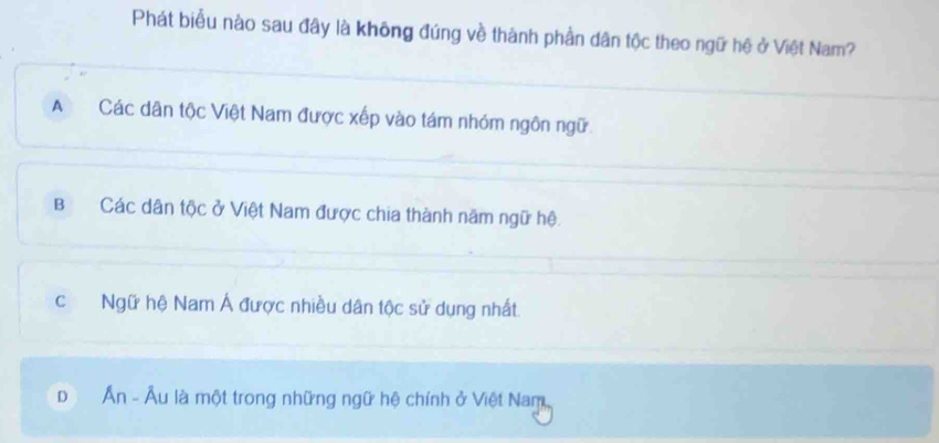 Phát biểu nào sau đây là không đúng về thành phần dân tộc theo ngữ hệ ở Việt Nam?
A Các dân tộc Việt Nam được xếp vào tám nhóm ngôn ngữ.
BCác dân tộc ở Việt Nam được chia thành năm ngữ hệ.
c Ngữ hệ Nam Á được nhiều dân tộc sử dụng nhất.
D Ấn - Âu là một trong những ngữ hệ chính ở Việt Nam,