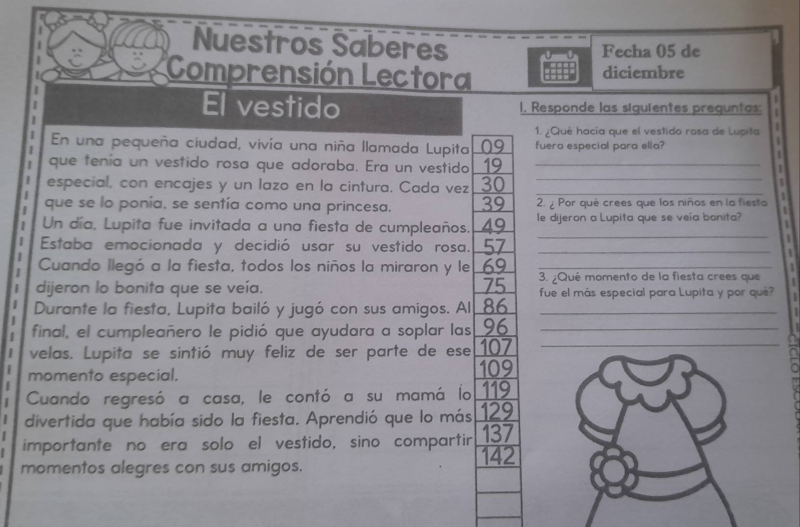 Nuestros Saberes 
Fecha 05 de 
Comprensión Lectora diciembre 
El vestido 1. Responde las siguientes preguntas: 
1. ¿Qué hacía que el vestido rosa de Lupita a 
En una pequeña ciudad, vivía una niña llamada Lupita 09 fuera especial para ella? 
1 
que tenía un vestido rosa que adoraba. Era un vestido 19_ 
1 
1 
especial, con encajes y un lazo en la cintura. Cada vez 30 _ 
_ 
1 
39 
que se lo ponía, se sentía como una princesa. 2. ¿ Por qué crees que los niños en la fiesta 
1 
_ 
Un día, Lupita fue invitada a una fiesta de cumpleaños. 49 le dijeron a Lupita que se veía bonita? 
Estaba emocionada y decidió usar su vestido rosa. 57_ 
1 
Cuando llegó a la fiesta, todos los niños la miraron y le 69 _ 1 
3. ¿Qué momento de la fiesta crees que 
dijeron lo bonita que se veía. 75 fue el más especial para Lupita y por qué? 
Durante la fiesta, Lupita bailó y jugó con sus amigos. Al 86 _ 
final, el cumpleañero le pidió que ayudara a soplar las 96 _ 
I velas. Lupita se sintió muy feliz de ser parte de ese 107 _ 
momento especial.
109
Cuando regresó a casa, le contó a su mamá lo 119
divertida que había sido la fiesta. Aprendió que lo más 129
importante no era solo el vestido, sino compartir 137
142
momentos alegres con sus amigos.