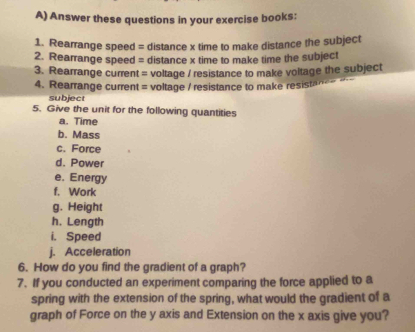 Answer these questions in your exercise books: 
1. Rearrange speed = distance x time to make distance the subject 
2. Rearrange speed = distance x time to make time the subject 
3. Rearrange current = voltage / resistance to make voltage the subject 
4. Rearrange current = voltage / resistance to make resistancs d 
subject 
5. Give the unit for the following quantities 
a. Time 
b. Mass 
c. Force 
d. Power 
e. Energy 
f. Work 
g. Height 
h. Length 
i. Speed 
j. Acceleration 
6. How do you find the gradient of a graph? 
7. If you conducted an experiment comparing the force applied to a 
spring with the extension of the spring, what would the gradient of a 
graph of Force on the y axis and Extension on the x axis give you?