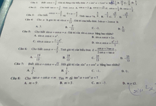 Biểt cos alpha = 1/3  Giá trị đúng của biểu thức P=sin^2alpha +3cos^2 a uf( 1/2 , 1/3  "  10/9  C.  11/9 ,D. 4/3 .
Câu 2: Cho biết tan alpha = 1/2 . Tinh cot o A. c01 a=2 cos alpha =sqrt(2)· C.cot alpha = 1/4 · B.cos alpha = 1/2 
Cầu 3: Cho biết cos alpha =- 2/3  v 0 . Tinh tanσ?A.  5/4  B. - 5/2 c. sqrt(5)/2  D. - sqrt(5)/2 
Cầu 4: Cho ơ là góc từ và sin alpha = 5/13 . Giá trị của biểu thức 3sin alpha +2cos alpha là
A. 3. B. - 9/13 . C. -3. D.  9/13 .
Câu 5: Cho biết sin alpha +cos alpha =a. Giá trị của sin α.cosæ bằng bao nhiều?
A. sin alpha .cos alpha =a^2.
B. sin alpha cos alpha =2a.
C. sin alpha .cos alpha = (1-a^2)/2 . D. sin alpha .cos alpha = (a^2-1)/2 .
Câu 6: Cho biết cos alpha =- 2/3 . Tính giá trị của biểu thức E= (cot alpha +3tan alpha )/2cot alpha +tan alpha   ?
A. - 19/13 . B.  19/13 . C.  25/13 . D. - 25/13 
Câu 7: Biết sin a+cos a=sqrt(2). Hỏi giá trị của sin^4alpha +cos^4 a bàng bao nhiêu?
A.  3/2 . B.  1/2 . C. -1. D. () ,
Câu 8: Cho tan alpha +cot alpha =m Tìm ''' đề tan^3alpha +cot^2alpha =7
A. m=9. B. m=3. C. m=-3. D. mx± 3.