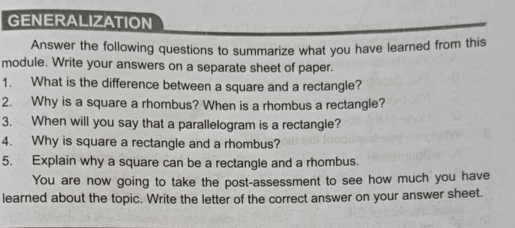 GENERALIZATION 
Answer the following questions to summarize what you have learned from this 
module. Write your answers on a separate sheet of paper. 
1. What is the difference between a square and a rectangle? 
2. Why is a square a rhombus? When is a rhombus a rectangle? 
3. When will you say that a parallelogram is a rectangle? 
4. Why is square a rectangle and a rhombus? 
5. Explain why a square can be a rectangle and a rhombus. 
You are now going to take the post-assessment to see how much you have 
learned about the topic. Write the letter of the correct answer on your answer sheet.