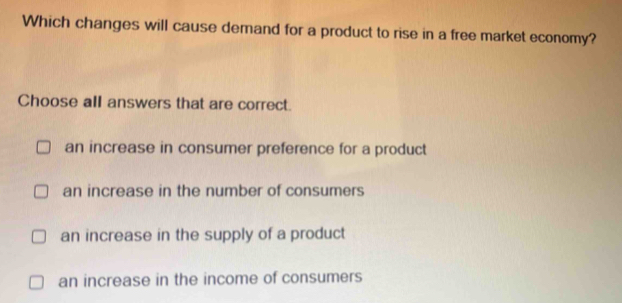 Which changes will cause demand for a product to rise in a free market economy?
Choose all answers that are correct.
an increase in consumer preference for a product
an increase in the number of consumers
an increase in the supply of a product
an increase in the income of consumers