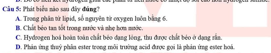 Phát biểu nào sau đây đúng?
A. Trong phân tử lipid, số nguyên tử oxygen luôn bằng 6.
B. Chất béo tan tốt trong nước và nhẹ hơn nước.
C. Hydrogen hoá hoàn toàn chất béo dạng lỏng, thu được chất béo ở dạng rắn.
D. Phản ứng thuỷ phân ester trong môi trường acid được gọi là phản ứng ester hoá.