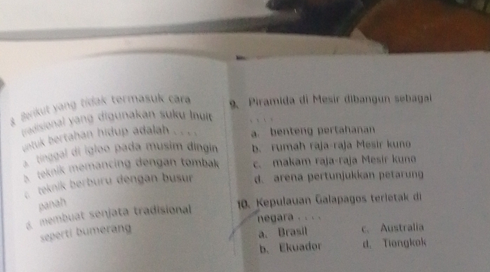 Berikut yang tidak termasuk cara 9. Piramida di Mesir dibangun sebagai
tradisional yang digunakan suku li
untuk bertahan hidup adalah . . . a. benteng pertahanan
a tinggal di igloo pada musim dingin b. rumah raja-raja Mesir kuno
B. teknik memancing dengan tombak c. makam raja-raja Mesir kuna
c. teknik berburu dengan busur d. arena pertunjukkan petarung
panah
membuat senjata tradisional 10. Kepulauan Galapagos terleta d
negara . . . .
seperti bumeran
a. Brasil c. Australia
b. Ekuador d. Tiongkok