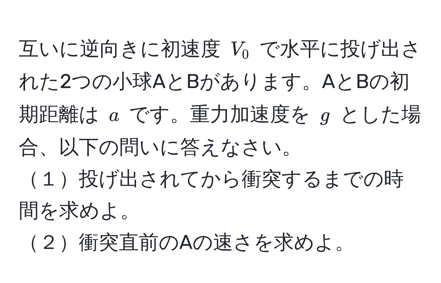 互いに逆向きに初速度 $V_0$ で水平に投げ出された2つの小球AとBがあります。AとBの初期距離は $a$ です。重力加速度を $g$ とした場合、以下の問いに答えなさい。  
１投げ出されてから衝突するまでの時間を求めよ。  
２衝突直前のAの速さを求めよ。