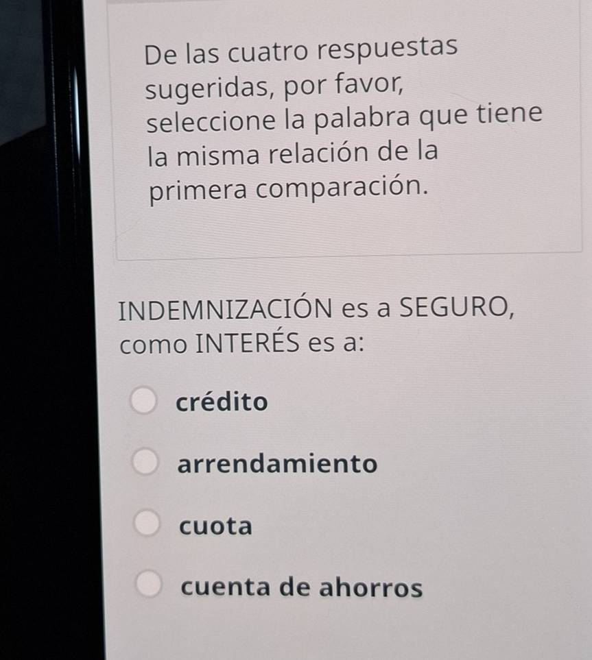 De las cuatro respuestas
sugeridas, por favor,
seleccione la palabra que tiene
la misma relación de la
primera comparación.
INDEMNIZACIÓN es a SEGURO,
como INTERÉS es a:
crédito
arrendamiento
cuota
cuenta de ahorros