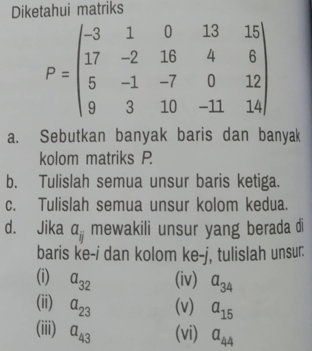 Diketahui matriks
a. Sebutkan banyak baris dan banyak
kolom matriks P
b. Tulislah semua unsur baris ketiga.
c. Tulislah semua unsur kolom kedua.
d. Jika a mewakili unsur yang berada di
baris ke-i dan kolom ke-j, tulislah unsur:
(i) a_32 (iv) a_34
(ii) a_23 (v) a_15
(iii) a_43
(vi) a_44