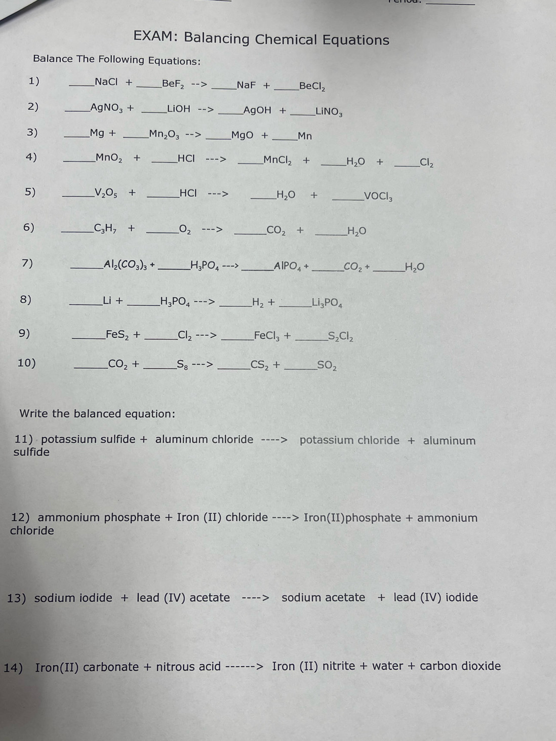 EXAM: Balancing Chemical Equations 
Balance The Following Equations: 
1) 
_ NaCl+ _  BeF_2--> _ NaF+ _  BeCl_2
2) 
_ AgNO_3· + _ LiOH--> _ AgOH+ _ LiNO_3
3) _ Mg+ _  Mn_2O_3--> _ MgO+ _ 7_1
4) __ HCl
MnO_2+
_ MnCl_2+ _ H_2O+ _ Cl_2
5) __ HCl
V_2O_5+
_ H_2O+ _ VOCl_3
6) 
_ C_3H_7+ _ O_2
_ CO_2+ _ H_2O
7) 
_ Al_2(CO_3)_3+ _ H_3PO_4 ---- _ AlPO_4+ _  CO_2+ _ H_2O
8) 
_ Li+ _ H_3PO_4---> _ H_2+ _ Li_3PO_4
9) 
_ FeS_2+ _ Cl_2 ---> _ FeCl_3+ _ S_2Cl_2
10) _ CO_2+ _ S_8 ---> _ CS_2+ _  SO_2
Write the balanced equation: 
11) potassium sulfide + aluminum chloride ----> potassium chloride + aluminum 
sulfide 
12) ammonium phosphate + Iron (II) chloride ----> Iro n(II )phosphate + ammonium 
chloride 
13) sodium iodide + lead (IV) acetate sodium acetate + lead (IV) iodide 
14) Iron(II) carbonate + nitrous acid ------> Iron (II) nitrite + water + carbon dioxide