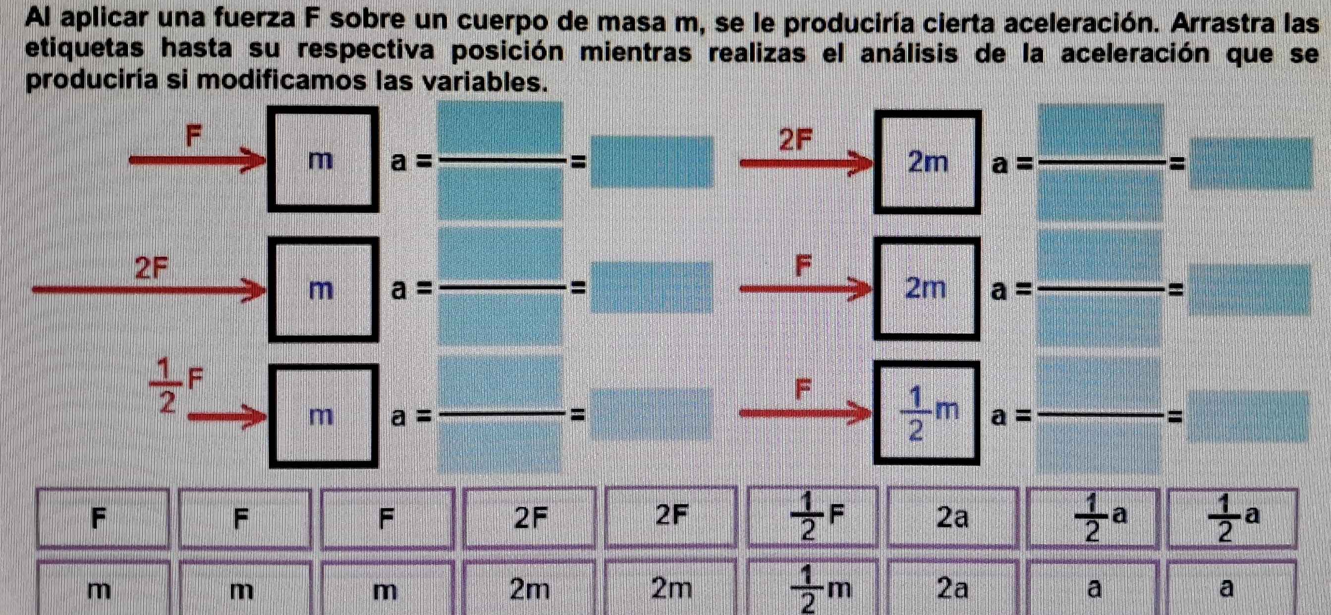 Al aplicar una fuerza F sobre un cuerpo de masa m, se le produciría cierta aceleración. Arrastra las 
etiquetas hasta su respectiva posición mientras realizas el análisis de la aceleración que se 
produciría si modificamos las variables.
F
2F
m a= _ 
= 
2m a= _ =
2F
F
m a=frac  _
2m a= _  =
 1/2 _ F
F
m a=
_
=
 1/2 m a= _ 
=
F
F
F
2F
2F
 1/2 F
2a
 1/2 a
 1/2 a
m
m
m
2m
2m
 1/2 m
2a
a
a