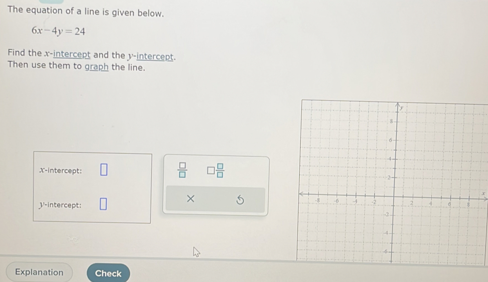 The equation of a line is given below.
6x-4y=24
Find the x-intercept and the y-intercept. 
Then use them to graph the line.
 □ /□   □  □ /□   
X-intercept: 
×
x
V -intercept: 
Explanation Check