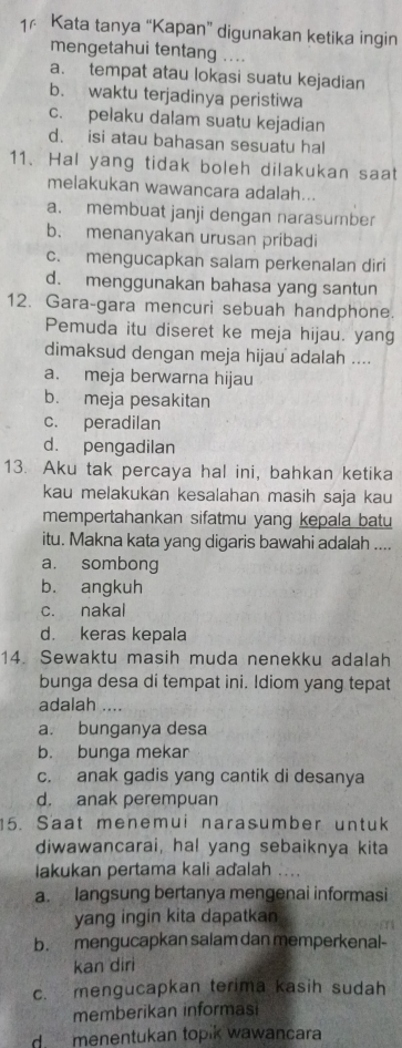 Kata tanya “Kapan” digunakan ketika ingin
mengetahui tentang ....
a. tempat atau lokasi suatu kejadian
b. waktu terjadinya peristiwa
c. pelaku dalam suatu kejadian
d. isi atau bahasan sesuatu hal
11. Hal yang tidak boleh dilakukan saat
melakukan wawancara adalah...
a. membuat janji dengan narasumber
b. menanyakan urusan pribadi
c. mengucapkan salam perkenalan diri
d. menggunakan bahasa yang santun
12. Gara-gara mencuri sebuah handphone.
Pemuda itu diseret ke meja hijau. yang
dimaksud dengan meja hijau adalah ....
a. meja berwarna hijau
b. meja pesakitan
c. peradilan
d. pengadilan
13. Aku tak percaya hal ini, bahkan ketika
kau melakukan kesalahan masih saja kau
mempertahankan sifatmu yang kepala batu
itu. Makna kata yang digaris bawahi adalah ....
a. sombong
b. angkuh
c. nakal
d. keras kepala
14. Sewaktu masih muda nenekku adalah
bunga desa di tempat ini. Idiom yang tepat
adalah ....
a. bunganya desa
b. bunga mekar
c. anak gadis yang cantik di desanya
d. anak perempuan
15. Saat menemui narasumber untuk
diwawancarai, ha! yang sebaiknya kita
lakukan pertama kali aďalah ...
a. langsung bertanya mengenai informasi
yang ingin kita dapatkan
b. mengucapkan salam dan memperkenal-
kan diri
c. mengucapkan terima kasih sudah
memberikan informasi
d menentukan topik wawancara