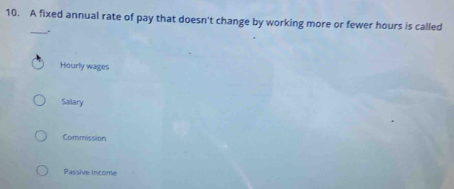 A fixed annual rate of pay that doesn't change by working more or fewer hours is called
_.
Hourly wages
Salary
Commission
Passive Income