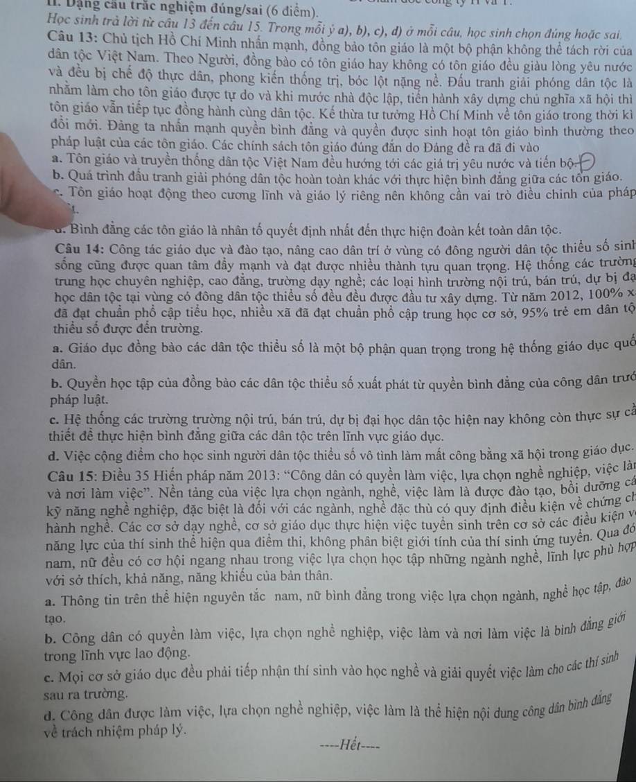 Dặng cầu trắc nghiệm đúng/sai (6 điểm).
Học sinh trả lời từ câu 13 đến câu 15. Trong mỗi ý a), b), c), d) ở mỗi câu, học sinh chọn đúng hoặc sai.
Câu 13: Chủ tịch Hồ Chí Minh nhấn mạnh, đồng bảo tôn giáo là một bộ phận không thể tách rời của
dân tộc Việt Nam. Theo Người, đồng bảo có tôn giáo hay không có tôn giáo đều giàu lòng yêu nước
và đều bị chế độ thực dân, phong kiến thống trị, bóc lột nặng nề. Đấu tranh giải phóng dân tộc là
nhằm làm cho tôn giáo được tự do và khi mước nhà độc lập, tiến hành xây dựng chủ nghĩa xã hội thì
tôn giáo vẫn tiếp tục đồng hành cùng dân tộc. Kế thừa tư tưởng Hồ Chí Minh về tôn giáo trong thời kì
đồi mới. Đảng ta nhấn mạnh quyền bình đẳng và quyền được sinh hoạt tôn giáo bình thường theo
pháp luật của các tôn giáo. Các chính sách tôn giáo đúng đắn do Đảng đề ra đã đi vào
a. Tôn giáo và truyền thống dân tộc Việt Nam đều hướng tới các giá trị yêu nước và tiến bộ
b. Quá trình đầu tranh giải phóng dân tộc hoàn toàn khác với thực hiện bình đẳng giữa các tổn giáo.
c. Tôn giáo hoạt động theo cương lĩnh và giáo lý riêng nên không cần vai trò điều chinh của pháp
t.
d. Bình đẳng các tôn giáo là nhân tố quyết định nhất đến thực hiện đoàn kết toàn dân tộc.
Câu 14: Công tác giáo dục và đào tạo, nâng cao dân trí ở vùng có đông người dân tộc thiểu số sinh
sống cũng được quan tâm đầy mạnh và đạt được nhiều thành tựu quan trọng. Hệ thống các trường
trung học chuyên nghiệp, cao đẳng, trường dạy nghề; các loại hình trường nội trú, bán trú, dự bị đạ
học dân tộc tại vùng có đông dân tộc thiều số đều đều được đầu tư xây dựng. Từ năm 2012, 100% x
đã đạt chuẩn phổ cập tiểu học, nhiều xã đã đạt chuẩn phổ cập trung học cơ sở, 95% trẻ em dân tộ
thiểu số được đến trường.
a. Giáo dục đồng bào các dân tộc thiều số là một bộ phận quan trọng trong hệ thống giáo dục quố
dân.
b. Quyền học tập của đồng bào các dân tộc thiểu số xuất phát từ quyền bình đẳng của công dân trướ
pháp luật.
c. Hệ thống các trường trường nội trú, bán trú, dự bị đại học dân tộc hiện nay không còn thực sự cả
thiết để thực hiện bình đẳng giữa các dân tộc trên lĩnh vực giáo dục.
d. Việc cộng điểm cho học sinh người dân tộc thiều số vô tình làm mất công bằng xã hội trong giáo dục.
Câu 15: Điều 35 Hiến pháp năm 2013: “Công dân có quyền làm việc, lựa chọn nghề nghiệp, việc là
và nơi làm việc'. Nền tảng của việc lựa chọn ngành, nghề, việc làm là được đào tạo, bồi dưỡng cá
kỹ năng nghề nghiệp, đặc biệt là đối với các ngành, nghề đặc thù có quy định điều kiện về chứng ch
hành nghề. Các cơ sở dạy nghề, cơ sở giáo dục thực hiện việc tuyền sinh trên cơ sở các điều kiện và
năng lực của thí sinh thể hiện qua điểm thi, không phân biệt giới tính của thí sinh ứng tuyển. Qua đó
nam, nữ đều có cơ hội ngang nhau trong việc lựa chọn học tập những ngành nghề, lĩnh lực phù hợp
với sở thích, khả năng, năng khiếu của bản thân.
a. Thông tin trên thể hiện nguyên tắc nam, nữ bình đẳng trong việc lựa chọn ngành, nghề học tập, đào
tạo.
b. Công dân có quyền làm việc, lựa chọn nghề nghiệp, việc làm và nơi làm việc là binh đẳng giới
trong lĩnh vực lao động.
c. Mọi cơ sở giáo dục đều phải tiếp nhận thí sinh vào học nghề và giải quyết việc làm cho các thí sinh
sau ra trường.
d. Công dân được làm việc, lựa chọn nghề nghiệp, việc làm là thể hiện nội dung công dân bình đẳng
về trách nhiệm pháp lý.
Hết ===