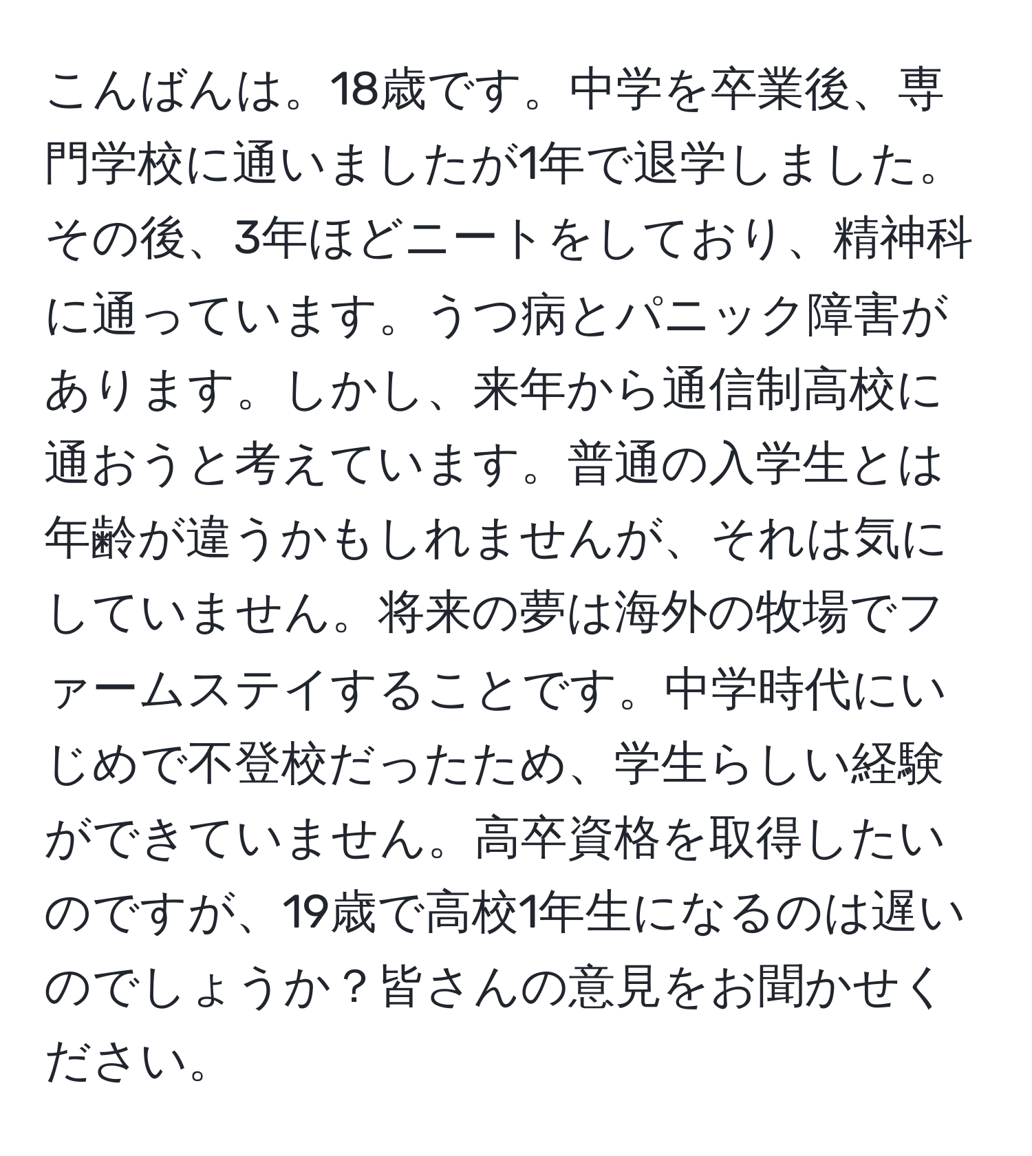 こんばんは。18歳です。中学を卒業後、専門学校に通いましたが1年で退学しました。その後、3年ほどニートをしており、精神科に通っています。うつ病とパニック障害があります。しかし、来年から通信制高校に通おうと考えています。普通の入学生とは年齢が違うかもしれませんが、それは気にしていません。将来の夢は海外の牧場でファームステイすることです。中学時代にいじめで不登校だったため、学生らしい経験ができていません。高卒資格を取得したいのですが、19歳で高校1年生になるのは遅いのでしょうか？皆さんの意見をお聞かせください。