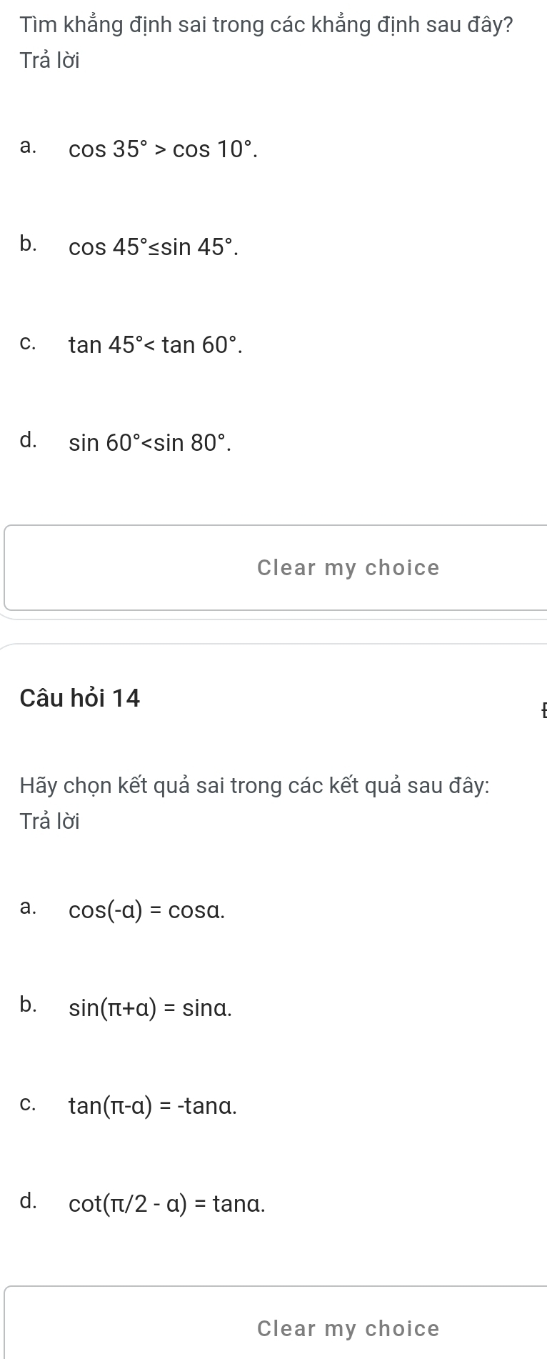 Tìm khẳng định sai trong các khẳng định sau đây?
Trả lời
a. cos 35°>cos 10°.
b. cos 45°≤ sin 45°.
C. tan 45° .
d. sin 60° . 
Clear my choice
Câu hỏi 14
Hãy chọn kết quả sai trong các kết quả sau đây:
Trả lời
a. cos (-alpha )=cos alpha.
b. sin (π +alpha )=sin alpha.
C. tan (π -alpha )=-tan alpha.
d. cot (π /2-a)=tan alpha. 
Clear my choice