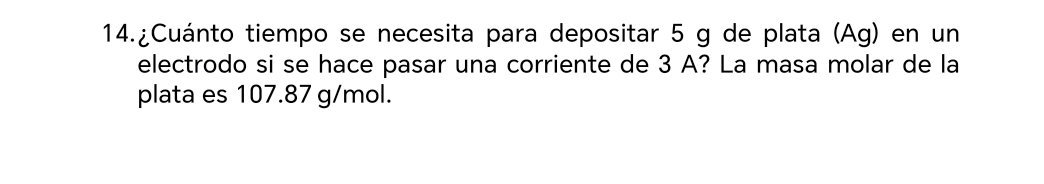 14.¿Cuánto tiempo se necesita para depositar 5 g de plata (Ag) en un 
electrodo si se hace pasar una corriente de 3 A? La masa molar de la 
plata es 107.87 g/mol.